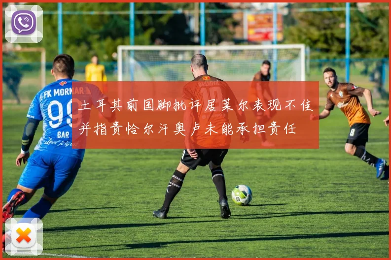 土耳其前国脚批评居莱尔表现不佳并指责恰尔汗奥卢未能承担责任