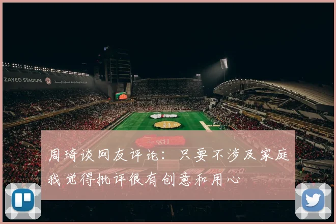 周琦谈网友评论：只要不涉及家庭我觉得批评很有创意和用心