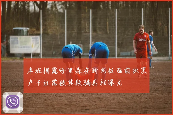库班揭露哈里森在新老板面前抹黑卢卡杜蒙被其欺骗真相曝光
