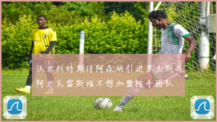 沃尔科特期待阿森纳引进罗杰斯与阿尔瓦雷斯谁不想加盟枪手团队