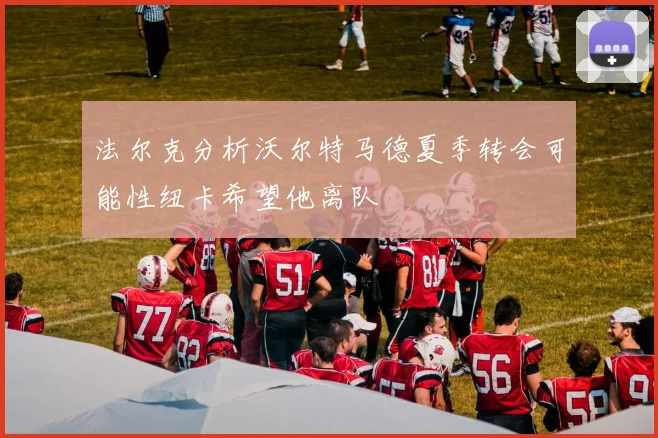 法尔克分析沃尔特马德夏季转会可能性纽卡希望他离队