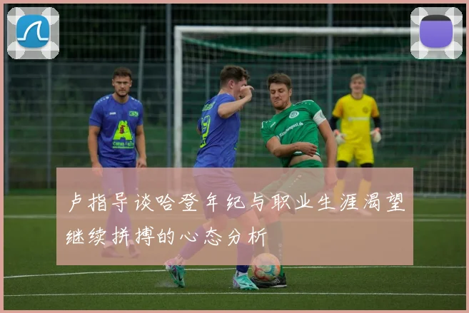卢指导谈哈登年纪与职业生涯渴望继续拼搏的心态分析