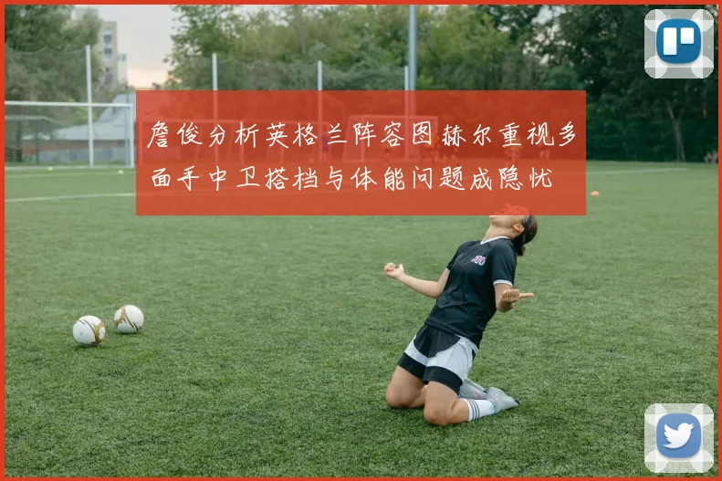 詹俊分析英格兰阵容图赫尔重视多面手中卫搭档与体能问题成隐忧