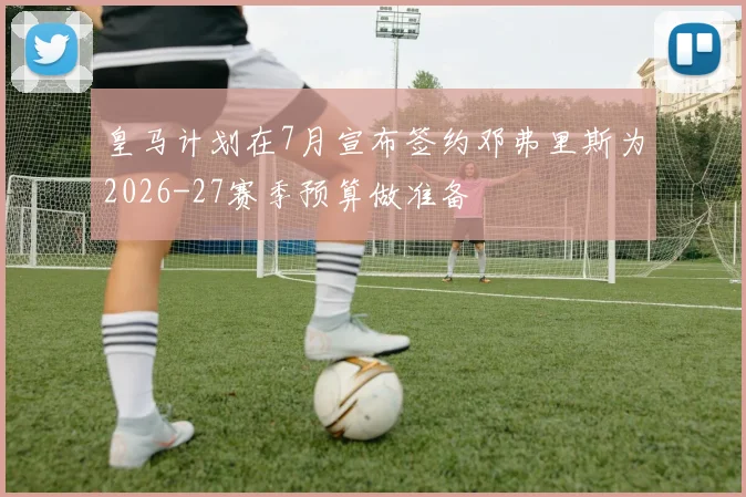 皇马计划在7月宣布签约邓弗里斯为2026-27赛季预算做准备