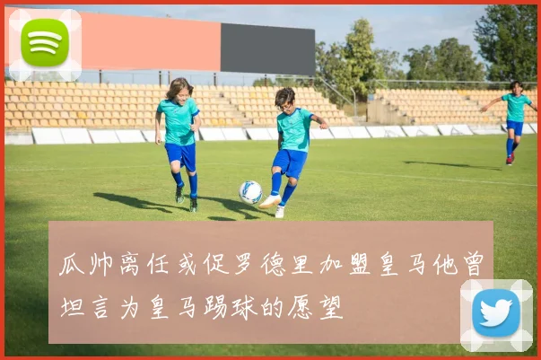 瓜帅离任或促罗德里加盟皇马他曾坦言为皇马踢球的愿望