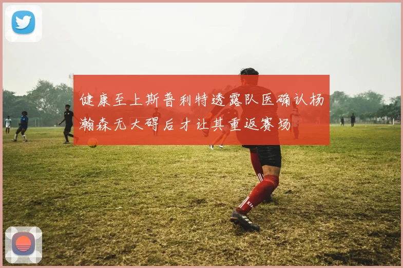 健康至上斯普利特透露队医确认杨瀚森无大碍后才让其重返赛场