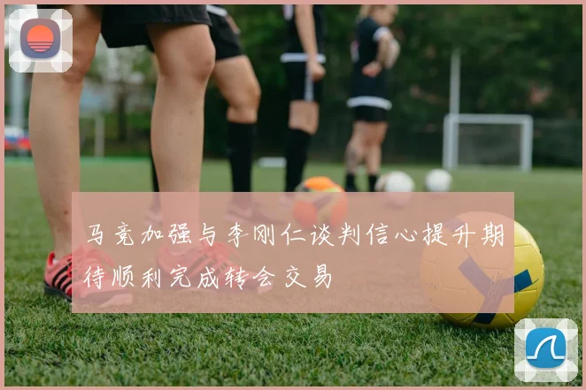 马竞加强与李刚仁谈判信心提升期待顺利完成转会交易