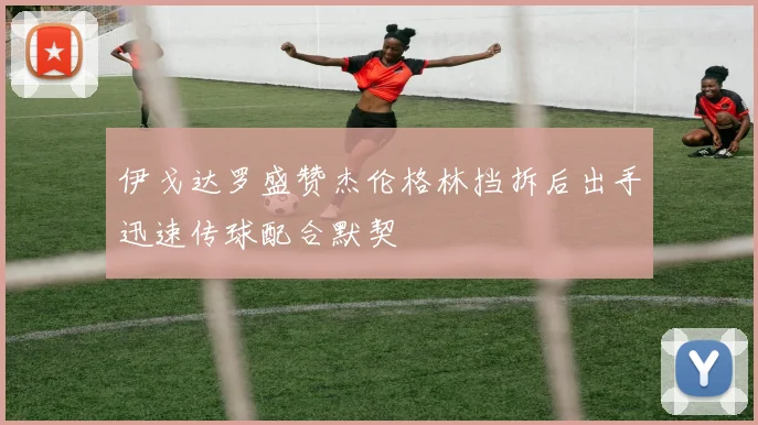 伊戈达罗盛赞杰伦格林挡拆后出手迅速传球配合默契