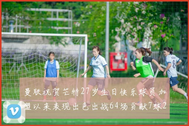 曼联祝贺芒特27岁生日快乐球员加盟以来表现出色出战64场贡献7球2助