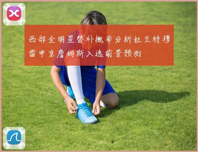 西部全明星替补概率分析杜兰特穆雷申京詹姆斯入选前景预测