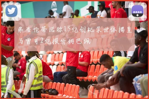 弗洛伦蒂诺称15亿创纪录世体揭皇马曾可2亿报价姆巴佩