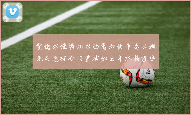 霍德尔强调切尔西需加快节奏以避免足总杯冷门重演如去年水晶宫逆袭曼城