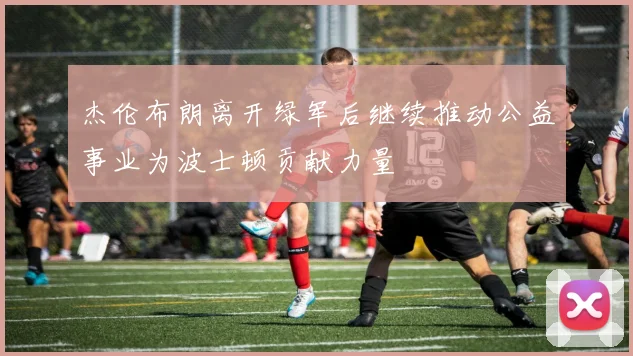 杰伦布朗离开绿军后继续推动公益事业为波士顿贡献力量
