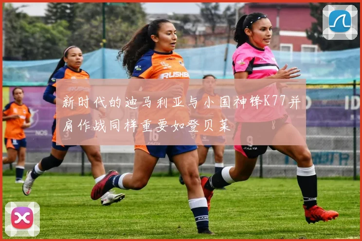 新时代的迪马利亚与小国神锋K77并肩作战同样重要如登贝莱