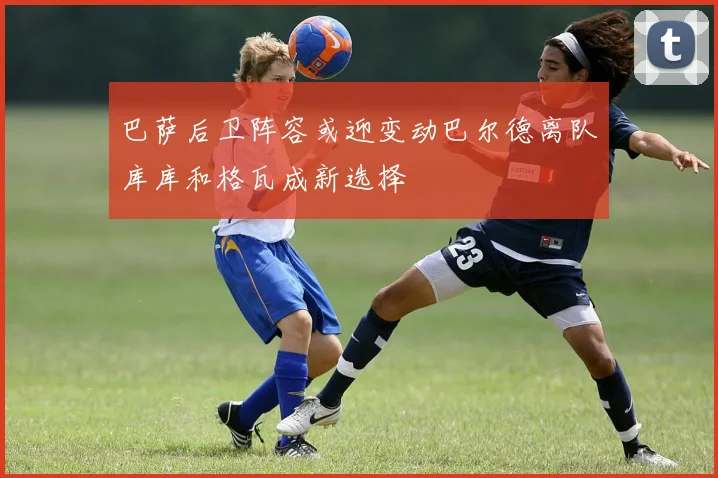 巴萨后卫阵容或迎变动巴尔德离队库库和格瓦成新选择
