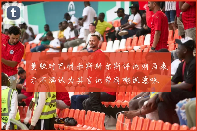 曼联对巴特和斯科尔斯评论利马表示不满认为其言论带有嘲讽意味