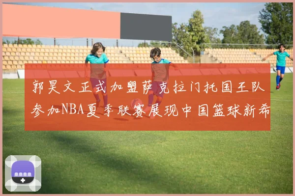 郭昊文正式加盟萨克拉门托国王队参加NBA夏季联赛展现中国篮球新希望