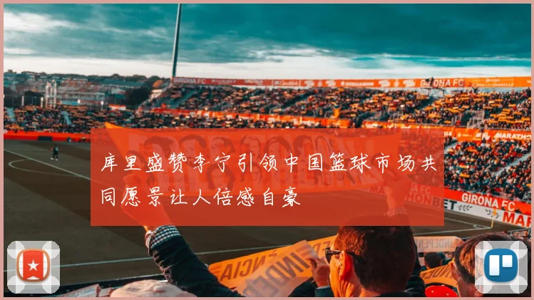 库里盛赞李宁引领中国篮球市场共同愿景让人倍感自豪