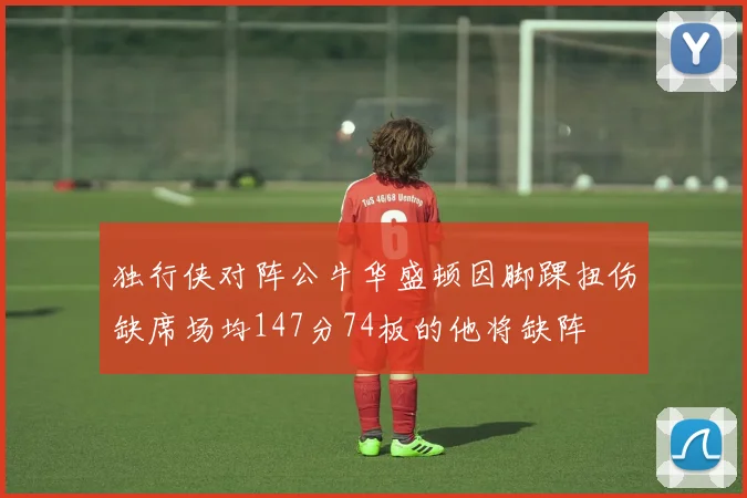 独行侠对阵公牛华盛顿因脚踝扭伤缺席场均147分74板的他将缺阵