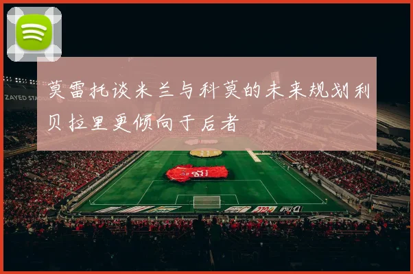 莫雷托谈米兰与科莫的未来规划利贝拉里更倾向于后者