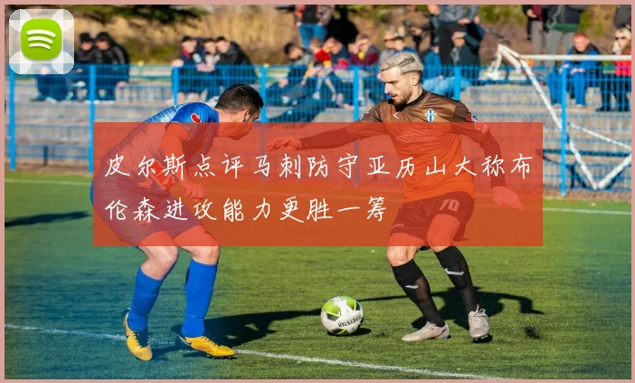 皮尔斯点评马刺防守亚历山大称布伦森进攻能力更胜一筹