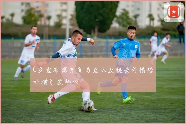 C罗宣布离开皇马后队友镜头外愤怒吐槽引发热议