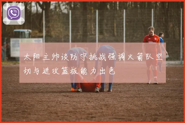 太阳主帅谈防守挑战强调火箭队空切与进攻篮板能力出色