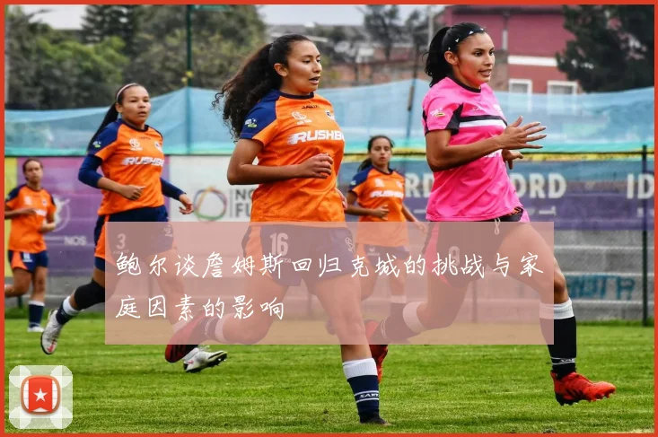 鲍尔谈詹姆斯回归克城的挑战与家庭因素的影响