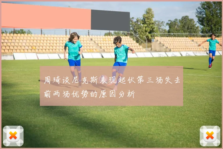 周琦谈尼克斯表现起伏第三场失去前两场优势的原因分析