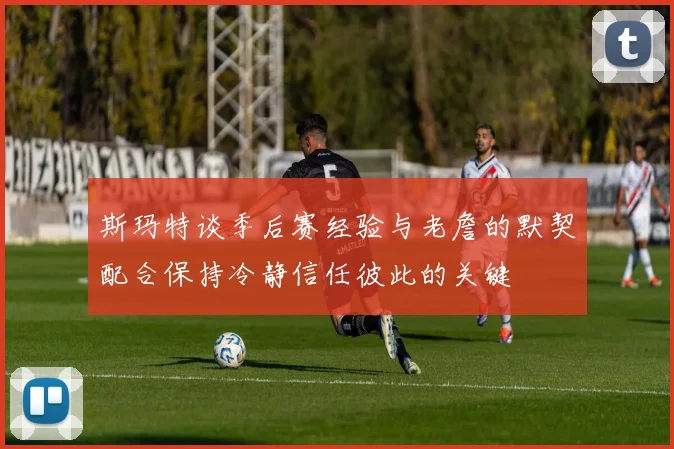 斯玛特谈季后赛经验与老詹的默契配合保持冷静信任彼此的关键
