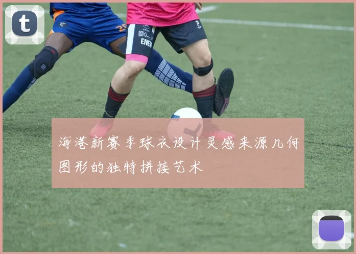 海港新赛季球衣设计灵感来源几何图形的独特拼接艺术