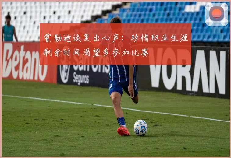 霍勒迪谈复出心声：珍惜职业生涯剩余时间渴望多参加比赛